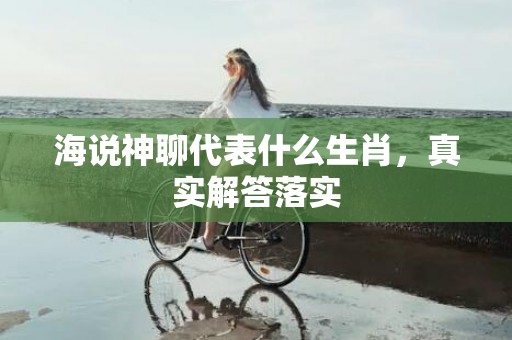 海说神聊代表什么生肖，真实解答落实