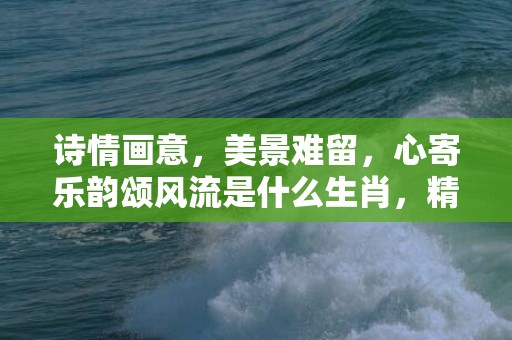 诗情画意，美景难留，心寄乐韵颂风流是什么生肖，精准作答落实