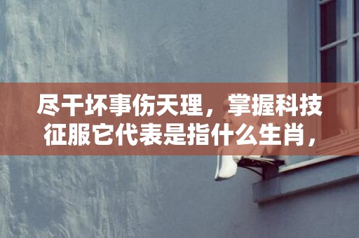 尽干坏事伤天理，掌握科技征服它代表是指什么生肖，词语精准落实