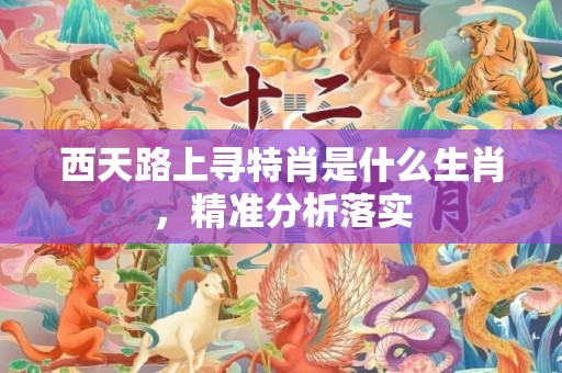 西天路上寻特肖是什么生肖，精准分析落实