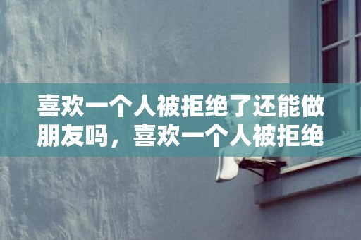 喜欢一个人被拒绝了还能做朋友吗，喜欢一个人被拒绝很难受