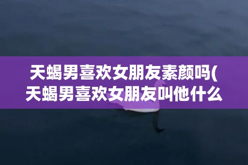 天蝎男喜欢女朋友素颜吗(天蝎男喜欢女朋友叫他什么)