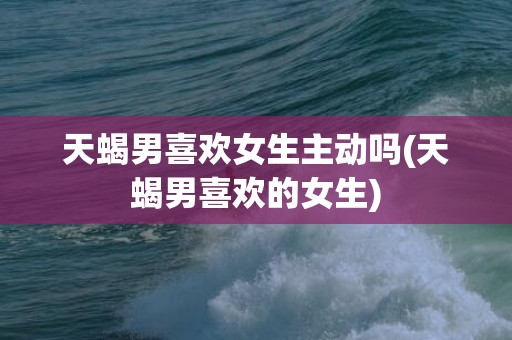 天蝎男喜欢女生主动吗(天蝎男喜欢的女生)