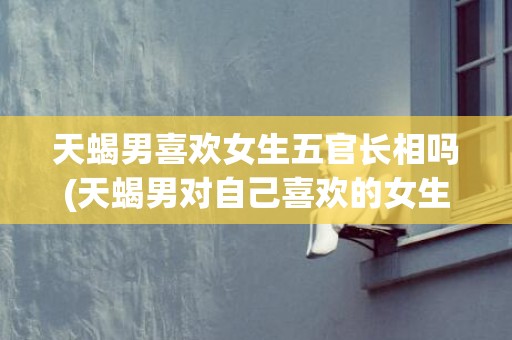 天蝎男喜欢女生五官长相吗(天蝎男对自己喜欢的女生)