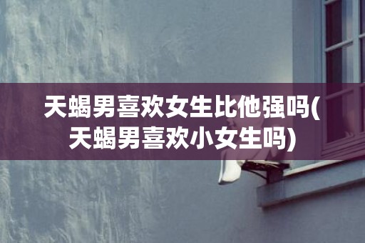 天蝎男喜欢女生比他强吗(天蝎男喜欢小女生吗)