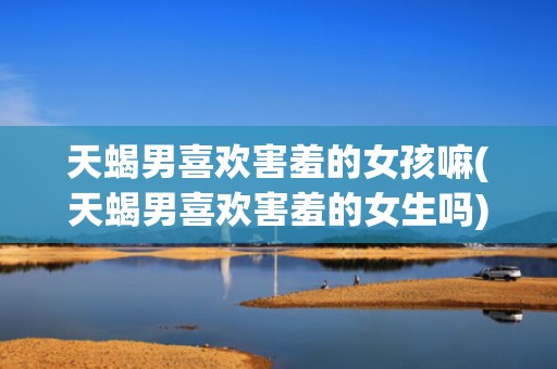 天蝎男喜欢害羞的女孩嘛(天蝎男喜欢害羞的女生吗)