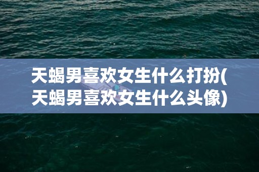 天蝎男喜欢女生什么打扮(天蝎男喜欢女生什么头像)