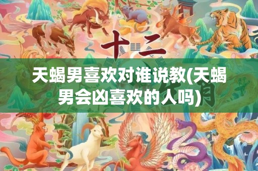 天蝎男喜欢对谁说教(天蝎男会凶喜欢的人吗)
