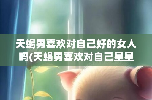 天蝎男喜欢对自己好的女人吗(天蝎男喜欢对自己星星眼的女生吗)