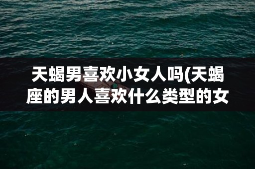 天蝎男喜欢小女人吗(天蝎座的男人喜欢什么类型的女人)