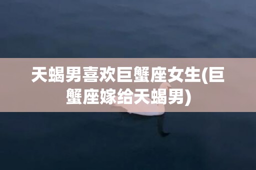 天蝎男喜欢巨蟹座女生(巨蟹座嫁给天蝎男)