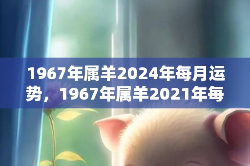 1967年属羊2024年每月运势，1967年属羊2021年每月 67年属羊人今年感情运势