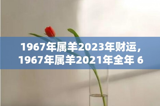 1967年属羊2023年财运，1967年属羊2021年全年 67年属羊人今年感情运势