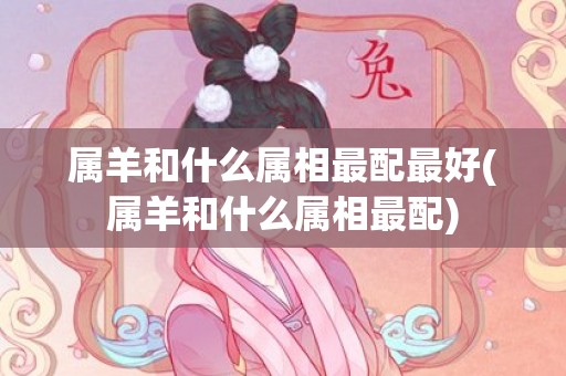 属羊和什么属相最配最好(属羊和什么属相最配)