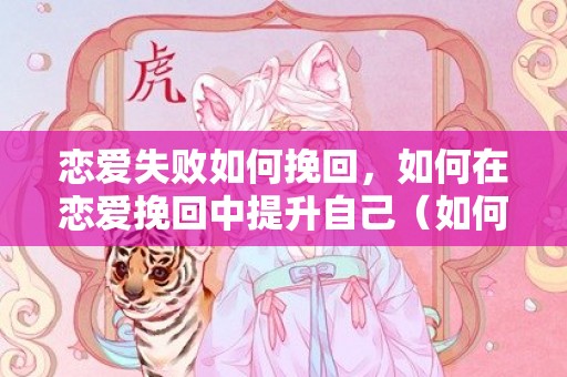 恋爱失败如何挽回，如何在恋爱挽回中提升自己（如何提升自己的恋爱技巧）
