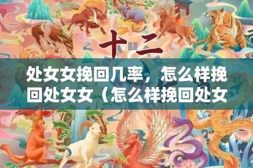 处女女挽回几率，怎么样挽回处女女（怎么样挽回处女女生）