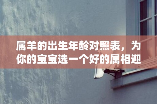 属羊的出生年龄对照表，为你的宝宝选一个好的属相迎接未来(羊年出生的年龄表)