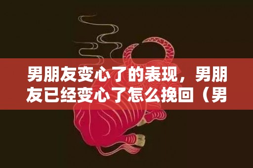 男朋友变心了的表现，男朋友已经变心了怎么挽回（男朋友已经变心了怎么挽回她）