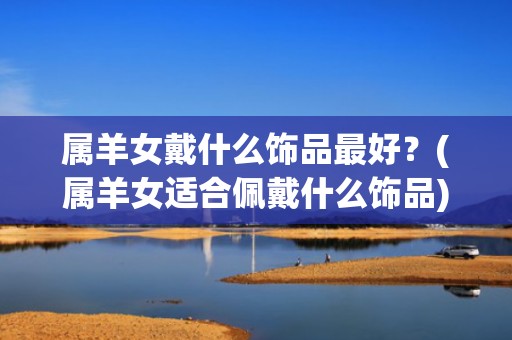 属羊女戴什么饰品最好？(属羊女适合佩戴什么饰品)