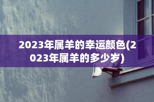2023年属羊的幸运颜色(2023年属羊的多少岁)