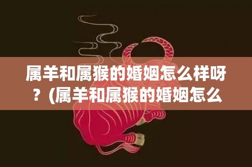 属羊和属猴的婚姻怎么样呀？(属羊和属猴的婚姻怎么样 合吗)