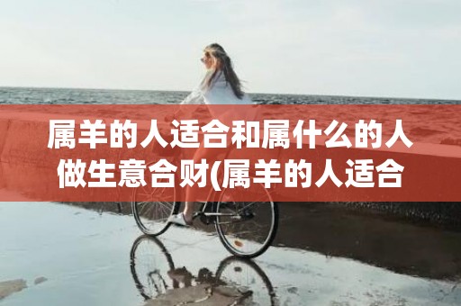 属羊的人适合和属什么的人做生意合财(属羊的人适合和属什么的人交朋友)