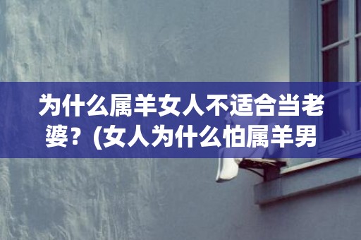 为什么属羊女人不适合当老婆？(女人为什么怕属羊男)