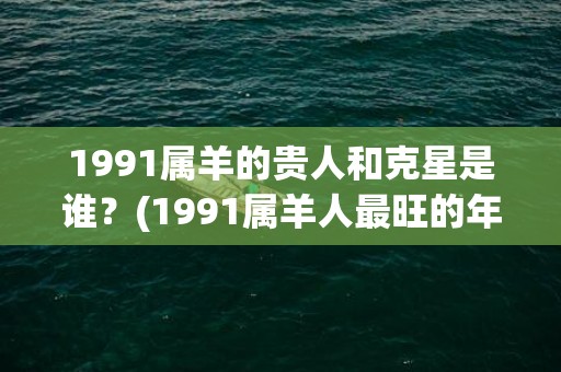 1991属羊的贵人和克星是谁？(1991属羊人最旺的年龄)