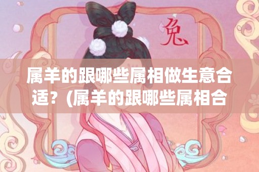 属羊的跟哪些属相做生意合适？(属羊的跟哪些属相合作最好)