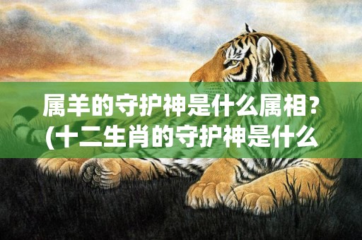 属羊的守护神是什么属相？(十二生肖的守护神是什么)