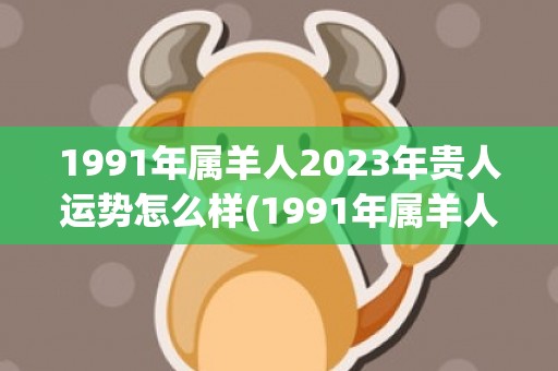 1991年属羊人2023年贵人运势怎么样(1991年属羊人的全年运势详解)
