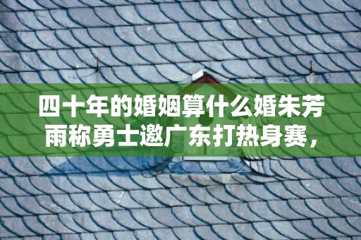四十年的婚姻算什么婚朱芳雨称勇士邀广东打热身赛，四十年的婚姻算什么婚