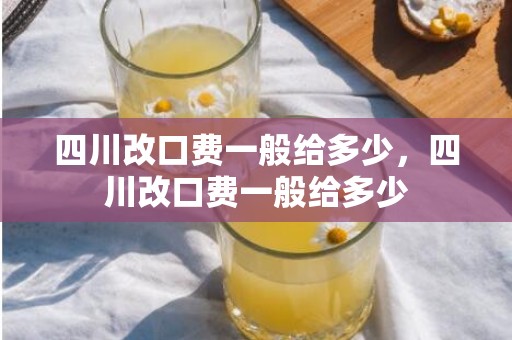 四川改口费一般给多少，四川改口费一般给多少