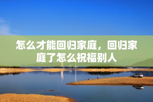 怎么才能回归家庭，回归家庭了怎么祝福别人