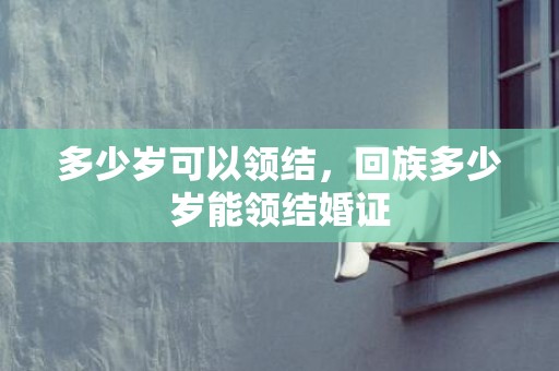 多少岁可以领结，回族多少岁能领结婚证