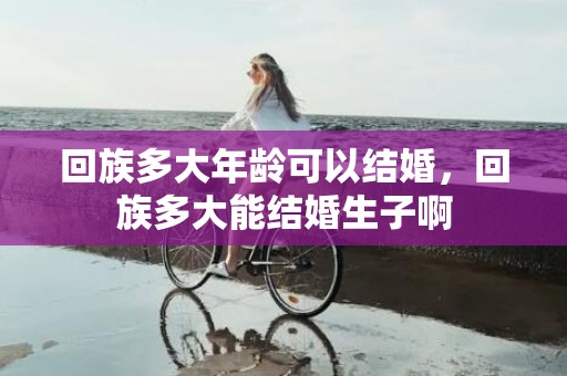 回族多大年龄可以结婚，回族多大能结婚生子啊