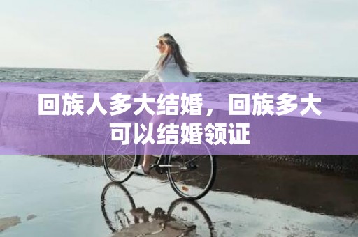 回族人多大结婚，回族多大可以结婚领证