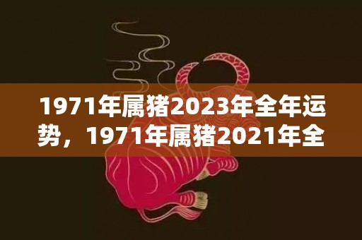 1971年属猪2023年全年运势，1971年属猪2021年全年运势 一切顺利吗