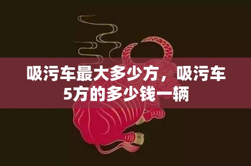 吸污车最大多少方，吸污车5方的多少钱一辆