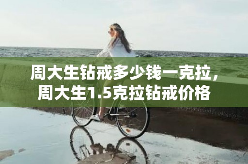 周大生钻戒多少钱一克拉，周大生1.5克拉钻戒价格