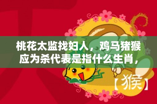 桃花太监找妇人，鸡马猪猴应为杀代表是指什么生肖，词典精准落实