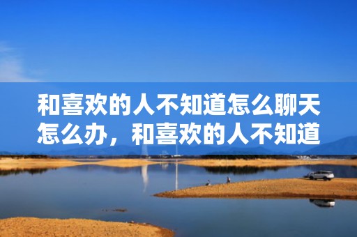 和喜欢的人不知道怎么聊天怎么办，和喜欢的人不知道聊啥