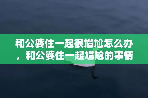 和公婆住一起很尴尬怎么办，和公婆住一起尴尬的事情