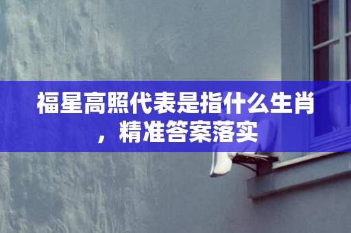 福星高照代表是指什么生肖，精准答案落实