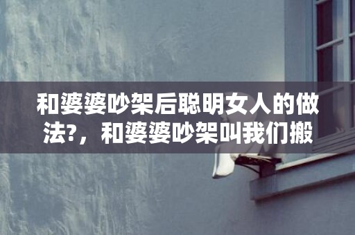 和婆婆吵架后聪明女人的做法?，和婆婆吵架叫我们搬出去住