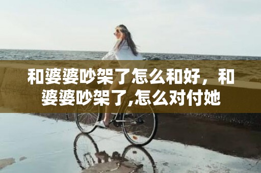 和婆婆吵架了怎么和好，和婆婆吵架了,怎么对付她