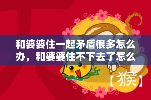 和婆婆住一起矛盾很多怎么办，和婆婆住不下去了怎么办