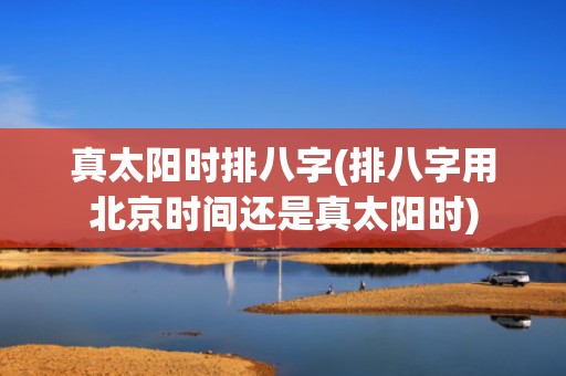 真太阳时排八字(排八字用北京时间还是真太阳时)
