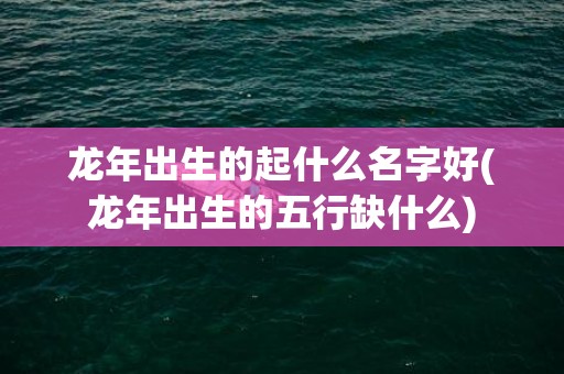 龙年出生的起什么名字好(龙年出生的五行缺什么)