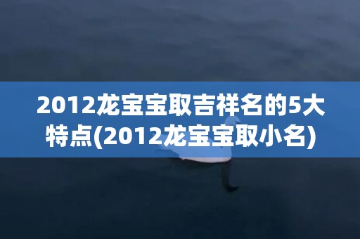 2012龙宝宝取吉祥名的5大特点(2012龙宝宝取小名)